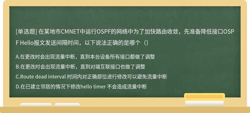 在某地市CMNET中运行OSPF的网络中为了加快路由收敛，先准备降低接口OSPF Hello报文发送间隔时间，以下说法正确的是哪个（）