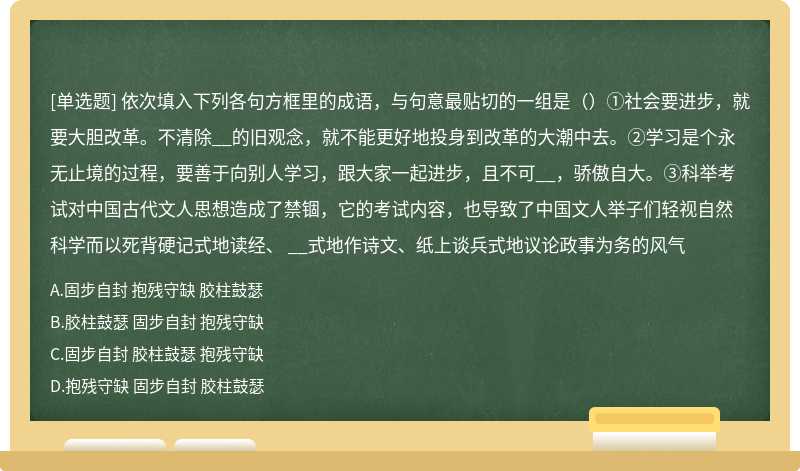 依次填入下列各句方框里的成语，与句意最贴切的一组是（）①社会要进步，就要大胆改革。不清除__的旧观念，就不能更好地投身到改革的大潮中去。②学习是个永无止境的过程，要善于向别人学习，跟大家一起进步，且不可__，骄傲自大。③科举考试对中国古代文人思想造成了禁锢，它的考试内容，也导致了中国文人举子们轻视自然科学而以死背硬记式地读经、 __式地作诗文、纸上谈兵式地议论政事为务的风气