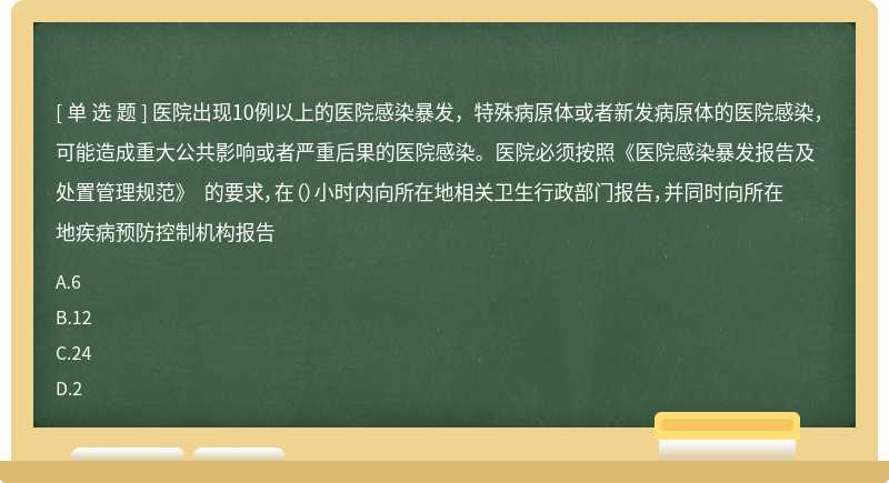 医院出现10例以上的医院感染暴发，特殊病原体或者新发病原体的医院感染，可能造成重大公共影响或者严重后果的医院感染。医院必须按照《医院感染暴发报告及处置管理规范》 的要求，在（）小时内向所在地相关卫生行政部门报告，并同时向所在地疾病预防控制机构报告