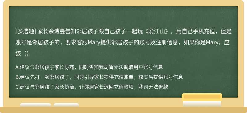 家长佘诗曼告知邻居孩子跟自己孩子一起玩《爱江山》，用自己手机充值，但是账号是邻居孩子的，要求客服Mary提供邻居孩子的账号及注册信息，如果你是Mary，应该（）