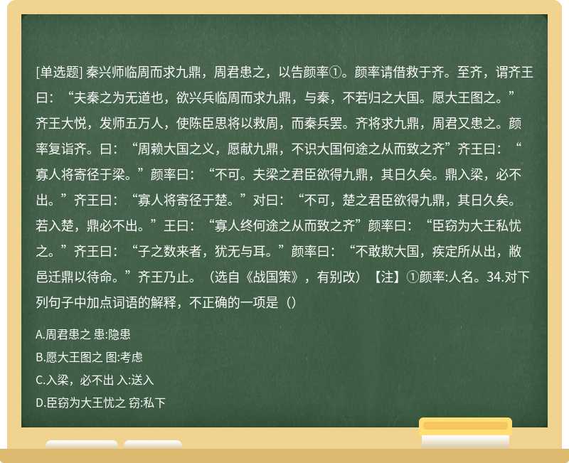 秦兴师临周而求九鼎，周君患之，以告颜率①。颜率请借救于齐。至齐，谓齐王曰：“夫秦之为无道也，欲兴兵临周而求九鼎，与秦，不若归之大国。愿大王图之。”齐王大悦，发师五万人，使陈臣思将以救周，而秦兵罢。齐将求九鼎，周君又患之。颜率复诣齐。曰：“周赖大国之义，愿献九鼎，不识大国何途之从而致之齐”齐王曰：“寡人将寄径于梁。”颜率曰：“不可。夫梁之君臣欲得九鼎，其日久矣。鼎入梁，必不出。”齐王曰：“寡人将寄径于楚。”对曰：“不可，楚之君臣欲得九鼎，其日久矣。若入楚，鼎必不出。”王曰：“寡人终何途之从而致之齐”颜率曰：“臣窃为大王私忧之。”齐王曰：“子之数来者，犹无与耳。”颜率曰：“不敢欺大国，疾定所从出，敝邑迁鼎以待命。”齐王乃止。（选自《战国策》，有别改）【注】①颜率:人名。34.对下列句子中加点词语的解释，不正确的一项是（）