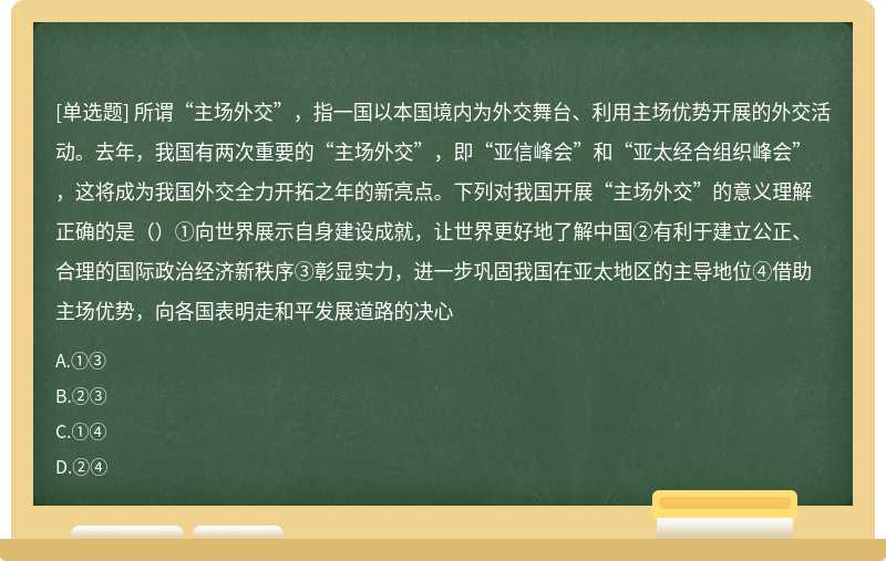 所谓“主场外交”，指一国以本国境内为外交舞台、利用主场优势开展的外交活动。去年，我国有两次重要的“主场外交”，即“亚信峰会”和“亚太经合组织峰会”，这将成为我国外交全力开拓之年的新亮点。下列对我国开展“主场外交”的意义理解正确的是（）①向世界展示自身建设成就，让世界更好地了解中国②有利于建立公正、合理的国际政治经济新秩序③彰显实力，进一步巩固我国在亚太地区的主导地位④借助主场优势，向各国表明走和平发展道路的决心