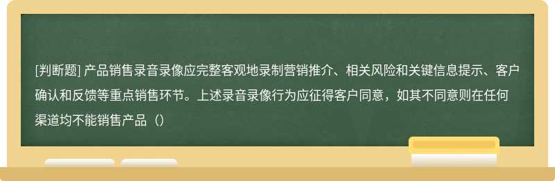 产品销售录音录像应完整客观地录制营销推介、相关风险和关键信息提示、客户确认和反馈等重点销售环节。上述录音录像行为应征得客户同意，如其不同意则在任何渠道均不能销售产品（）