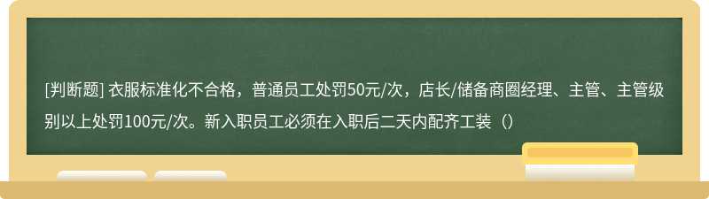 衣服标准化不合格，普通员工处罚50元/次，店长/储备商圈经理、主管、主管级别以上处罚100元/次。新入职员工必须在入职后二天内配齐工装（）