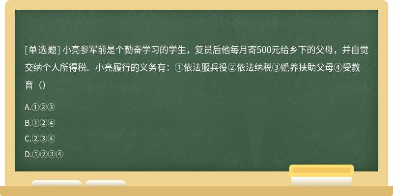 小亮参军前是个勤奋学习的学生，复员后他每月寄500元给乡下的父母，并自觉交纳个人所得税。小亮履行的义务有：①依法服兵役②依法纳税③赡养扶助父母④受教育（）