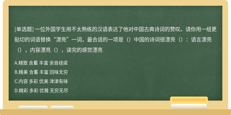 一位外国学生用不太熟练的汉语表达了他对中国古典诗词的赞叹。请你用一组更贴切的词语替换“漂亮”一词，最合适的一项是（）中国的诗词很漂亮（）：语言漂亮（），内容漂亮（），读完的感觉漂亮