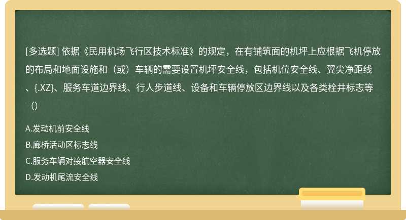 依据《民用机场飞行区技术标准》的规定，在有铺筑面的机坪上应根据飞机停放的布局和地面设施和（或）车辆的需要设置机坪安全线，包括机位安全线、翼尖净距线、{.XZ}、服务车道边界线、行人步道线、设备和车辆停放区边界线以及各类栓井标志等（）