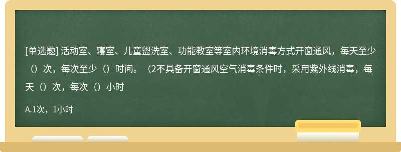 活动室、寝室、儿童盥洗室、功能教室等室内环境消毒方式开窗通风，每天至少（）次，每次至少（）时间。（2不具备开窗通风空气消毒条件时，采用紫外线消毒，每天（）次，每次（）小时