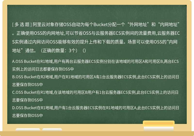 阿里云对象存储OSS自动为每个Bucket分配一个“外网地址”和“内网地址”。正确使用OSS的内网地址,可以节省OSS与云服务器ECS实例间的流量费用,云服务器ECS实例通过内网访问OSS能够有效的提升上传和下载的质量。 场景可以使用OSS的“内网地址”通信。（正确的数量：3个）（）