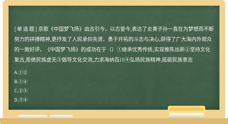 京歌《中国梦飞扬》由古引今、以古鉴今,表达了炎黄子孙一直在为梦想而不断努力的拼搏精神,更抒发了人民承仰先贤、勇于开拓的斗志与决心,获得了广大海内外观众的一致好评。《中国梦飞扬》的成功在于（）①继承优秀传统,实现推陈出新②坚持文化复古,拒绝民族虚无③倡导文化交流,力求海纳百川④弘扬民族精神,砥砺民族意志