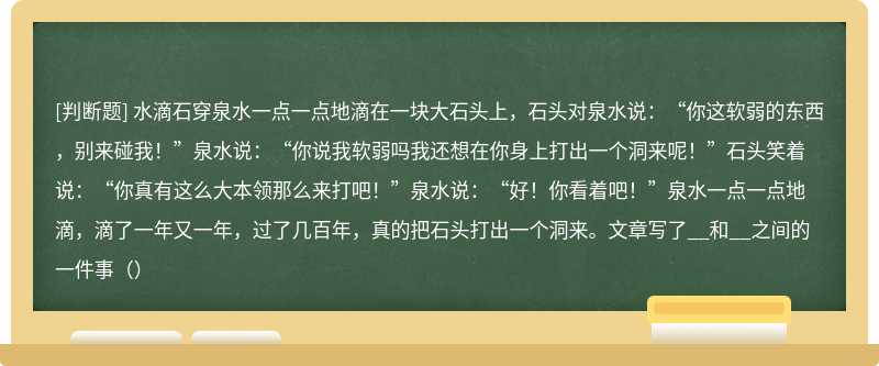 水滴石穿泉水一点一点地滴在一块大石头上，石头对泉水说：“你这软弱的东西，别来碰我！”泉水说：“你说我软弱吗我还想在你身上打出一个洞来呢！”石头笑着说：“你真有这么大本领那么来打吧！”泉水说：“好！你看着吧！”泉水一点一点地滴，滴了一年又一年，过了几百年，真的把石头打出一个洞来。文章写了__和__之间的一件事（）