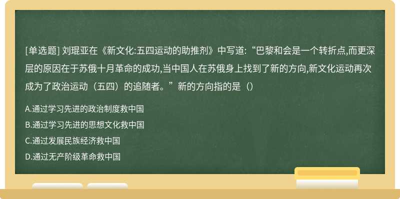 刘琨亚在《新文化:五四运动的助推剂》中写道:“巴黎和会是一个转折点,而更深层的原因在于苏俄十月革命的成功,当中国人在苏俄身上找到了新的方向,新文化运动再次成为了政治运动（五四）的追随者。”新的方向指的是（）