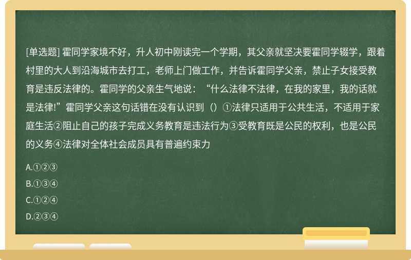 霍同学家境不好，升人初中刚读完一个学期，其父亲就坚决要霍同学辍学，跟着村里的大人到沿海城市去打工，老师上门做工作，并告诉霍同学父亲，禁止子女接受教育是违反法律的。霍同学的父亲生气地说：“什么法律不法律，在我的家里，我的话就是法律!”霍同学父亲这句话错在没有认识到（）①法律只适用于公共生活，不适用于家庭生活②阻止自己的孩子完成义务教育是违法行为③受教育既是公民的权利，也是公民的义务④法律对全体社会成员具有普遍约束力