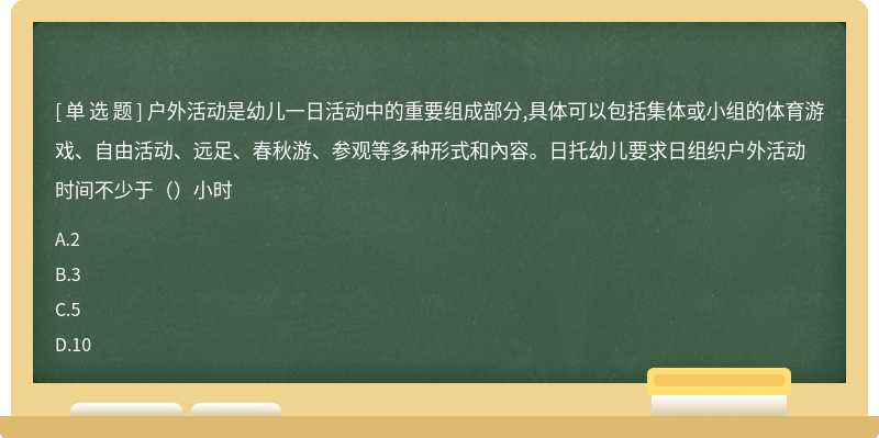 户外活动是幼儿一日活动中的重要组成部分,具体可以包括集体或小组的体育游戏、自由活动、远足、春秋游、参观等多种形式和內容。日托幼儿要求日组织户外活动时间不少于（）小时