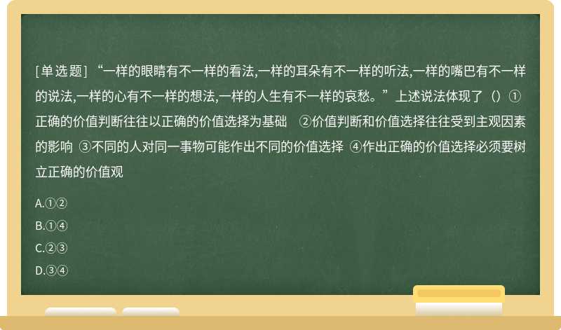 “一样的眼睛有不一样的看法,一样的耳朵有不一样的听法,一样的嘴巴有不一样的说法,一样的心有不一样的想法,一样的人生有不一样的哀愁。”上述说法体现了（）①正确的价值判断往往以正确的价值选择为基础 ②价值判断和价值选择往往受到主观因素的影响 ③不同的人对同一事物可能作出不同的价值选择 ④作出正确的价值选择必须要树立正确的价值观