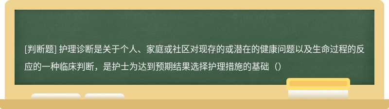 护理诊断是关于个人、家庭或社区对现存的或潜在的健康问题以及生命过程的反应的一种临床判断，是护士为达到预期结果选择护理措施的基础（）