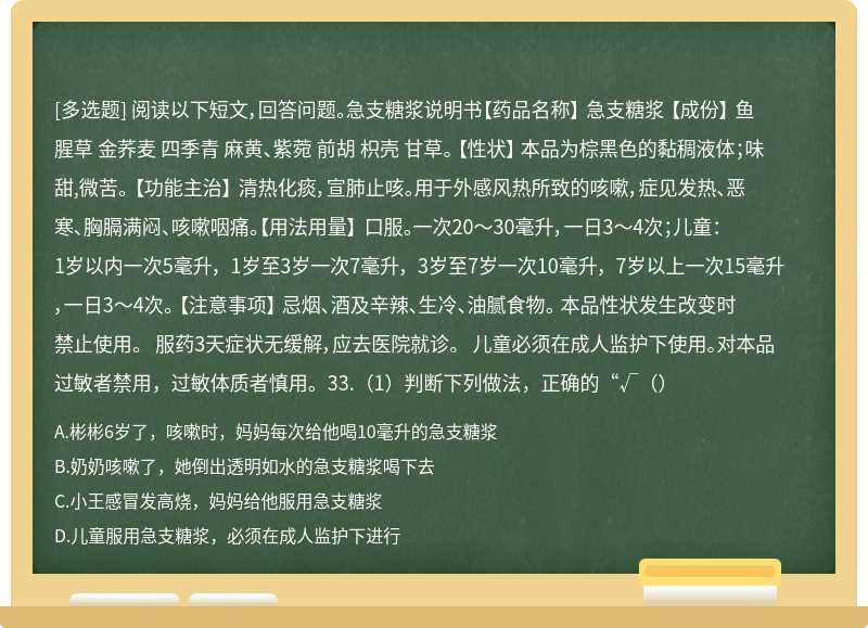 阅读以下短文，回答问题。急支糖浆说明书【药品名称】 急支糖浆 【成份】 鱼腥草 金荞麦 四季青 麻黄、紫菀 前胡 枳壳 甘草。 【性状】 本品为棕黑色的黏稠液体；味甜,微苦。 【功能主治】 清热化痰，宣肺止咳。用于外感风热所致的咳嗽，症见发热、恶寒、胸膈满闷、咳嗽咽痛。【用法用量】 口服。一次20～30毫升，一日3～4次；儿童： 1岁以内一次5毫升， 1岁至3岁一次7毫升， 3岁至7岁一次10毫升， 7岁以上一次15毫升，一日3～4次。 【注意事项】 忌烟、酒及辛辣、生冷、油腻食物。 本品性状发生改变时禁止使用。 服药3天症状无缓解，应去医院就诊。 儿童必须在成人监护下使用。对本品过敏者禁用，过敏体质者慎用。33.（1）判断下列做法，正确的“√（）