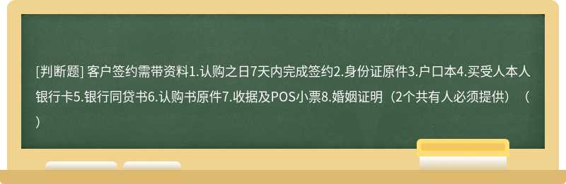 客户签约需带资料1.认购之日7天内完成签约2.身份证原件3.户口本4.买受人本人银行卡5.银行同贷书6.认购书原件7.收据及POS小票8.婚姻证明（2个共有人必须提供）（）