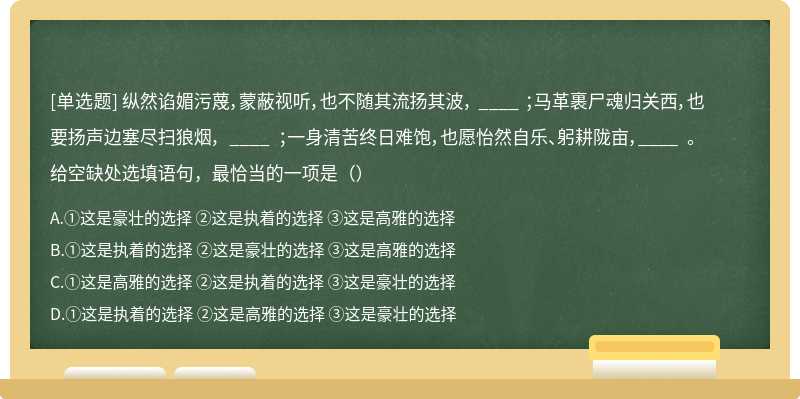 纵然谄媚污蔑，蒙蔽视听，也不随其流扬其波， ____ ；马革裹尸魂归关西，也要扬声边塞尽扫狼烟， ____ ；一身清苦终日难饱，也愿怡然自乐、躬耕陇亩，____ 。给空缺处选填语句，最恰当的一项是（）