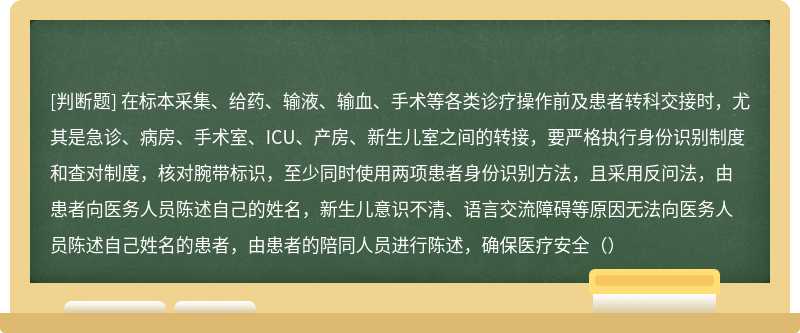 在标本采集、给药、输液、输血、手术等各类诊疗操作前及患者转科交接时，尤其是急诊、病房、手术室、ICU、产房、新生儿室之间的转接，要严格执行身份识别制度和查对制度，核对腕带标识，至少同时使用两项患者身份识别方法，且采用反问法，由患者向医务人员陈述自己的姓名，新生儿意识不清、语言交流障碍等原因无法向医务人员陈述自己姓名的患者，由患者的陪同人员进行陈述，确保医疗安全（）