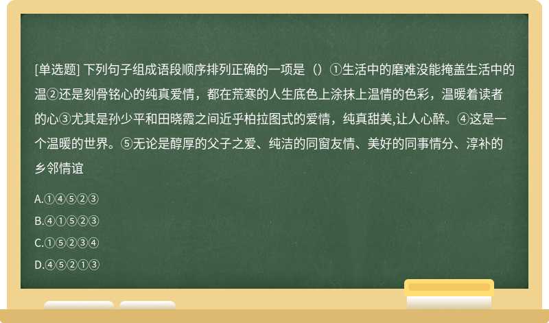 下列句子组成语段顺序排列正确的一项是（）①生活中的磨难没能掩盖生活中的温②还是刻骨铭心的纯真爱情，都在荒寒的人生底色上涂抹上温情的色彩，温暖着读者的心③尤其是孙少平和田晓霞之间近乎柏拉图式的爱情，纯真甜美,让人心醉。④这是一个温暖的世界。⑤无论是醇厚的父子之爱、纯洁的同窗友情、美好的同事情分、淳补的乡邻情谊