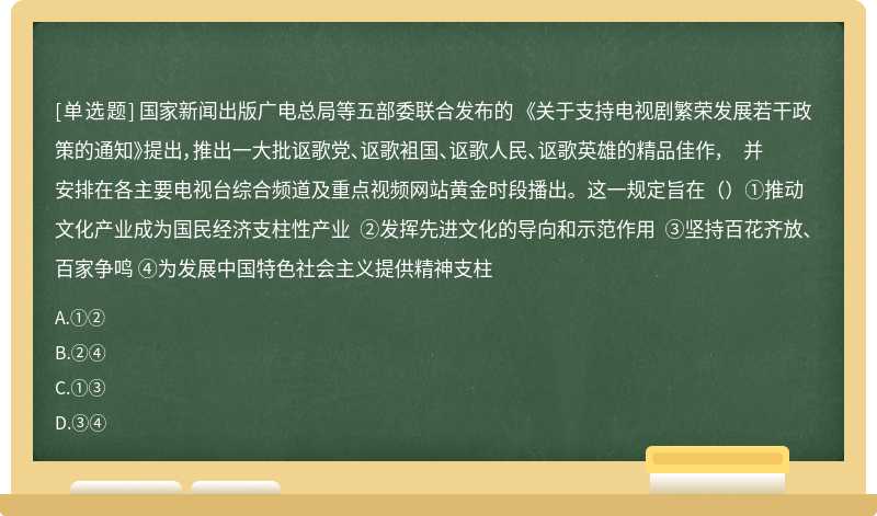 国家新闻出版广电总局等五部委联合发布的 《关于支持电视剧繁荣发展若干政策的通知》提出，推出一大批讴歌党、讴歌袓国、讴歌人民、讴歌英雄的精品佳作， 并安排在各主要电视台综合频道及重点视频网站黄金时段播出。这一规定旨在（）①推动文化产业成为国民经济支柱性产业 ②发挥先进文化的导向和示范作用 ③坚持百花齐放、百家争鸣 ④为发展中国特色社会主义提供精神支柱