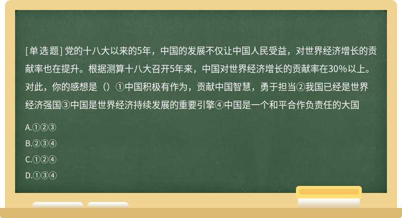 党的十八大以来的5年，中国的发展不仅让中国人民受益，对世界经济增长的贡献率也在提升。根据测算十八大召开5年来，中国对世界经济增长的贡献率在30％以上。对此，你的感想是（）①中国积极有作为，贡献中国智慧，勇于担当②我国已经是世界经济强国③中国是世界经济持续发展的重要引擎④中国是一个和平合作负责任的大国