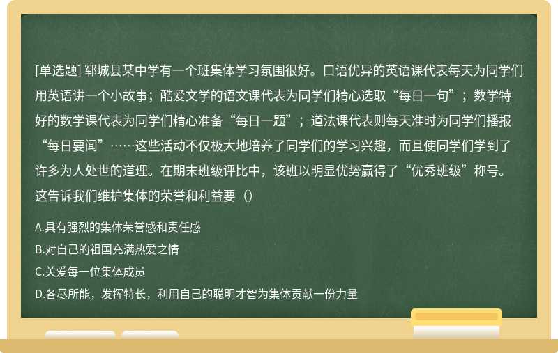 郓城县某中学有一个班集体学习氛围很好。口语优异的英语课代表每天为同学们用英语讲一个小故事；酷爱文学的语文课代表为同学们精心选取“每日一句”；数学特好的数学课代表为同学们精心准备“每日一题”；道法课代表则每天准时为同学们播报“每日要闻”……这些活动不仅极大地培养了同学们的学习兴趣，而且使同学们学到了许多为人处世的道理。在期末班级评比中，该班以明显优势赢得了“优秀班级”称号。这告诉我们维护集体的荣誉和利益要（）