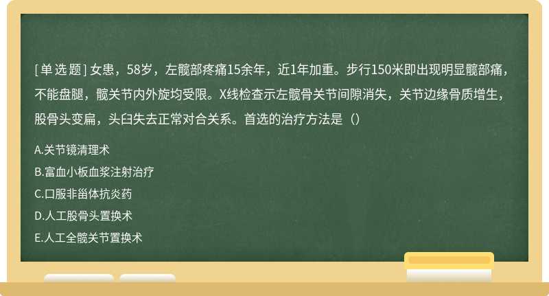 女患，58岁，左髋部疼痛15余年，近1年加重。步行150米即出现明显髋部痛，不能盘腿，髋关节内外旋均受限。X线检查示左髋骨关节间隙消失，关节边缘骨质增生，股骨头变扁，头臼失去正常对合关系。首选的治疗方法是（）