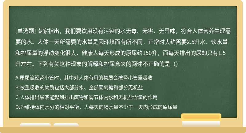 专家指出，我们要饮用没有污染的水无毒、无害、无异味，符合人体营养生理需要的水。人体一天所需要的水量是因环境而有所不同。正常时大约需要2.5升水．饮水量和排尿量的浮动变化很大．健康人每天形成的原尿约150升，而每天排出的尿却只有1.5升左右。下列有关这种现象的解释和排尿意义的阐述不正确的是（）