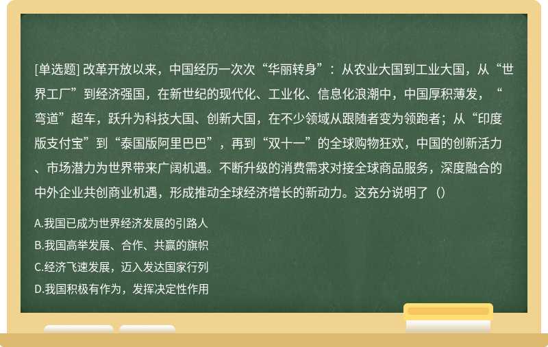 改革开放以来，中国经历一次次“华丽转身”：从农业大国到工业大国，从“世界工厂”到经济强国，在新世纪的现代化、工业化、信息化浪潮中，中国厚积薄发，“弯道”超车，跃升为科技大国、创新大国，在不少领域从跟随者变为领跑者；从“印度版支付宝”到“泰国版阿里巴巴”，再到“双十一”的全球购物狂欢，中国的创新活力、市场潜力为世界带来广阔机遇。不断升级的消费需求对接全球商品服务，深度融合的中外企业共创商业机遇，形成推动全球经济增长的新动力。这充分说明了（）