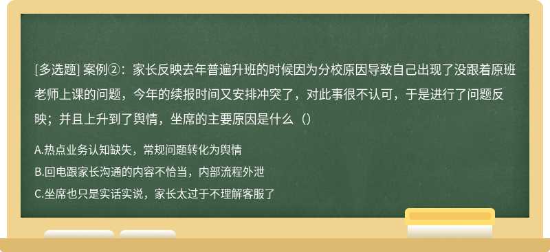 案例②：家长反映去年普遍升班的时候因为分校原因导致自己出现了没跟着原班老师上课的问题，今年的续报时间又安排冲突了，对此事很不认可，于是进行了问题反映；并且上升到了舆情，坐席的主要原因是什么（）