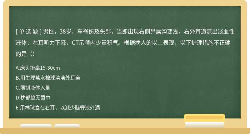 男性，38岁，车祸伤及头部，当即出现右侧鼻唇沟变浅，右外耳道流出淡血性液体，右耳听力下降，CT示颅内少量积气。根据病人的以上表现，以下护理措施不正确的是（）