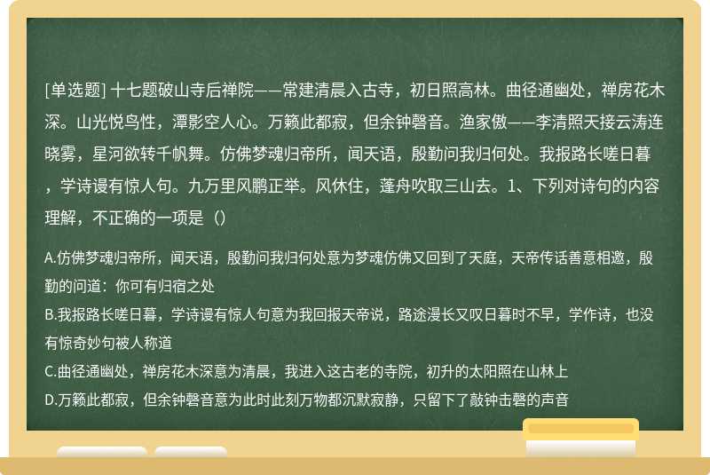 十七题破山寺后禅院——常建清晨入古寺，初日照高林。曲径通幽处，禅房花木深。山光悦鸟性，潭影空人心。万籁此都寂，但余钟磬音。渔家傲——李清照天接云涛连晓雾，星河欲转千帆舞。仿佛梦魂归帝所，闻天语，殷勤问我归何处。我报路长嗟日暮，学诗谩有惊人句。九万里风鹏正举。风休住，蓬舟吹取三山去。1、下列对诗句的内容理解，不正确的一项是（）