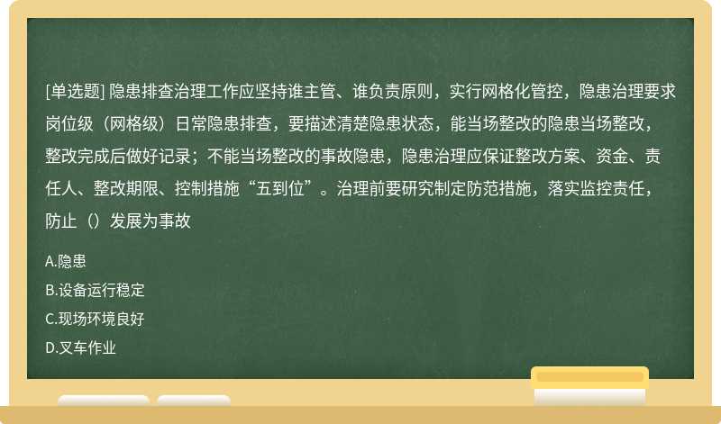 隐患排查治理工作应坚持谁主管、谁负责原则，实行网格化管控，隐患治理要求岗位级（网格级）日常隐患排查，要描述清楚隐患状态，能当场整改的隐患当场整改，整改完成后做好记录；不能当场整改的事故隐患，隐患治理应保证整改方案、资金、责任人、整改期限、控制措施“五到位”。治理前要研究制定防范措施，落实监控责任，防止（）发展为事故