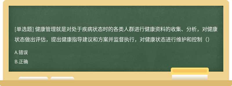 健康管理就是对处于疾病状态时的各类人群进行健康资料的收集、分析，对健康状态做出评估，提出健康指导建议和方案并监督执行，对健康状态进行维护和控制（）