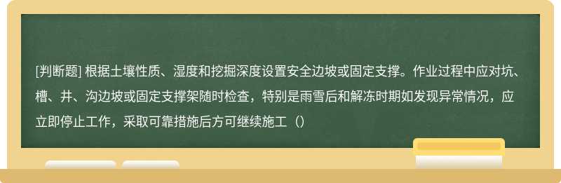 根据土壤性质、湿度和挖掘深度设置安全边坡或固定支撑。作业过程中应对坑、槽、井、沟边坡或固定支撑架随时检查，特别是雨雪后和解冻时期如发现异常情况，应立即停止工作，采取可靠措施后方可继续施工（）