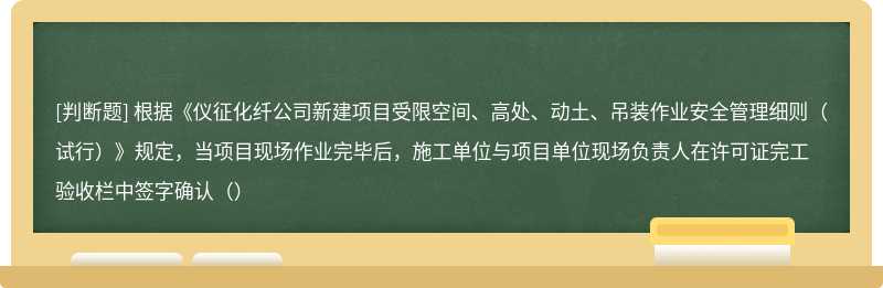 根据《仪征化纤公司新建项目受限空间、高处、动土、吊装作业安全管理细则（试行）》规定，当项目现场作业完毕后，施工单位与项目单位现场负责人在许可证完工验收栏中签字确认（）