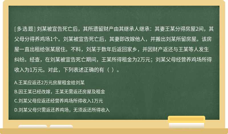 劉某被宣告死亡后，其所遺留財產由其繼承人繼承：其妻王某分得房屋2間，其父母分得養雞場1個。劉某被宣告死亡后，其妻即改嫁他人，并搬出劉某所留房屋。該房屋一直出租給張某居住。不料，劉某于數年后返回家鄉，并因財產返還與王某等人發生糾紛。經查，在劉某被宣告死亡期間，王某所得租金為2萬元；劉某父母經營養雞場所得收入為1萬元。對此，下列表述正確的有（  ）。