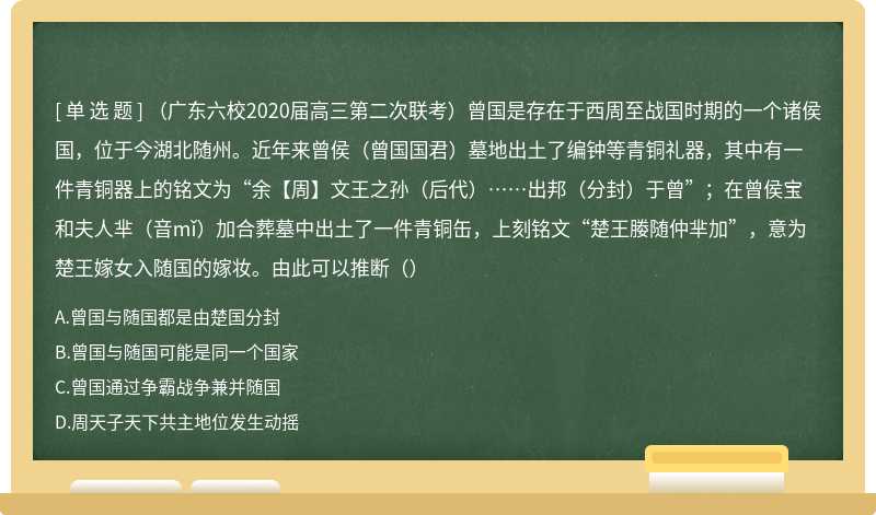 （广东六校2020届高三第二次联考）曾国是存在于西周至战国时期的一个诸侯国，位于今湖北随州。近年来曾侯（曾国国君）墓地出土了编钟等青铜礼器，其中有一件青铜器上的铭文为“余【周】文王之孙（后代）……出邦（分封）于曾”；在曾侯宝和夫人芈（音mǐ）加合葬墓中出土了一件青铜缶，上刻铭文“楚王媵随仲芈加”，意为楚王嫁女入随国的嫁妆。由此可以推断（）