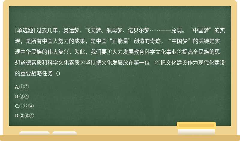 过去几年，奥运梦、飞天梦、航母梦、诺贝尔梦……一一兑现。“中国梦”的实现，是所有中国人努力的成果，是中国“正能量”创造的奇迹。“中国梦”的关键是实现中华民族的伟大复兴，为此，我们要①大力发展教育科学文化事业②提高全民族的思想道德素质和科学文化素质③坚持把文化发展放在第一位 ④把文化建设作为现代化建设的重要战略任务（）