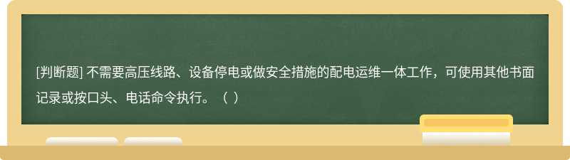 不需要高压线路、设备停电或做安全措施的配电运维一体工作，可使用其他书面记录或按口头、电话命令执行。（  ）