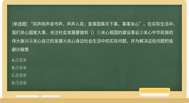 “风声雨声读书声，声声入耳；家事国事天下事，事事关心”。在实际生活中，我们关心国家大事、关注社会发展要做到（）①关心祖国的建设事业②关心中华民族的伟大复兴③关心自己的发展④关心身边社会生活中的实际问题，并为解决这些问题积极献计献策