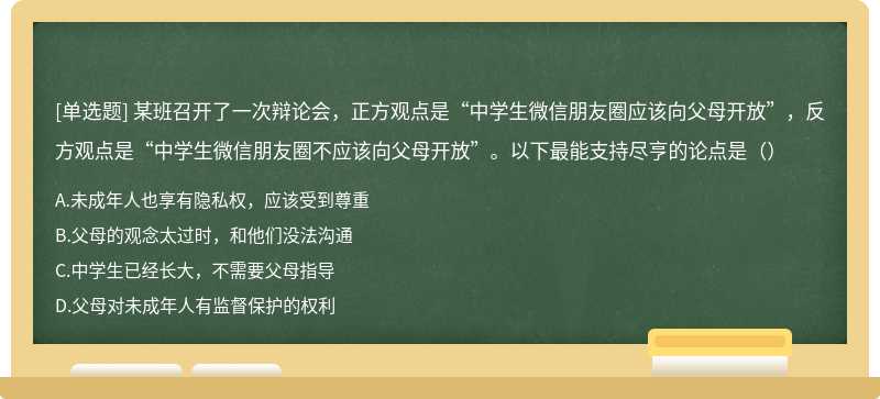 某班召开了一次辩论会，正方观点是“中学生微信朋友圈应该向父母开放”，反方观点是“中学生微信朋友圈不应该向父母开放”。以下最能支持尽亨的论点是（）