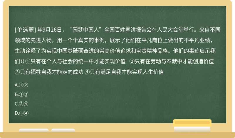 年9月26日，“圆梦中国人”全国百姓宣讲报告会在人民大会堂举行。来自不同领域的先进人物，用一个个真实的事例，展示了他们在平凡岗位上做出的不平凡业绩，生动诠释了为实现中国梦砥砺奋进的崇高价值追求和宝贵精神品格。他们的事迹启示我们（）①只有在个人与社会的统一中才能实现价值 ②只有在劳动与奉献中才能创造价值 ③只有牺牲自我才能走向成功 ④只有满足自我才能实现人生价值