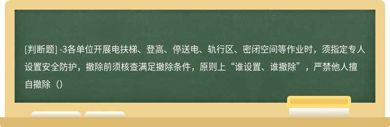 -3各单位开展电扶梯、登高、停送电、轨行区、密闭空间等作业时，须指定专人设置安全防护，撤除前须核查满足撤除条件，原则上“谁设置、谁撤除”，严禁他人擅自撤除（）