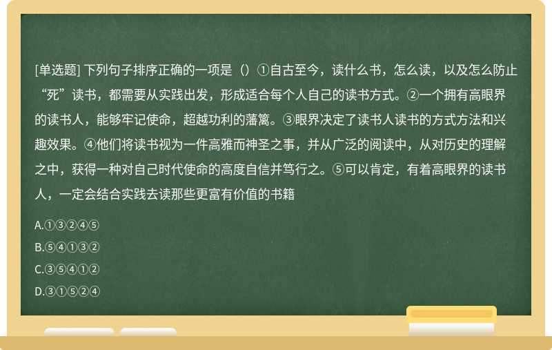 下列句子排序正确的一项是（）①自古至今，读什么书，怎么读，以及怎么防止“死”读书，都需要从实践出发，形成适合每个人自己的读书方式。②一个拥有高眼界的读书人，能够牢记使命，超越功利的藩篱。③眼界决定了读书人读书的方式方法和兴趣效果。④他们将读书视为一件高雅而神圣之事，并从广泛的阅读中，从对历史的理解之中，获得一种对自己时代使命的高度自信并笃行之。⑤可以肯定，有着高眼界的读书人，一定会结合实践去读那些更富有价值的书籍