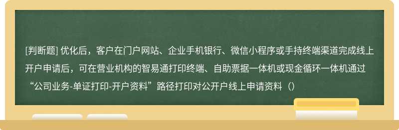 优化后，客户在门户网站、企业手机银行、微信小程序或手持终端渠道完成线上开户申请后，可在营业机构的智易通打印终端、自助票据一体机或现金循环一体机通过“公司业务-单证打印-开户资料”路径打印对公开户线上申请资料（）