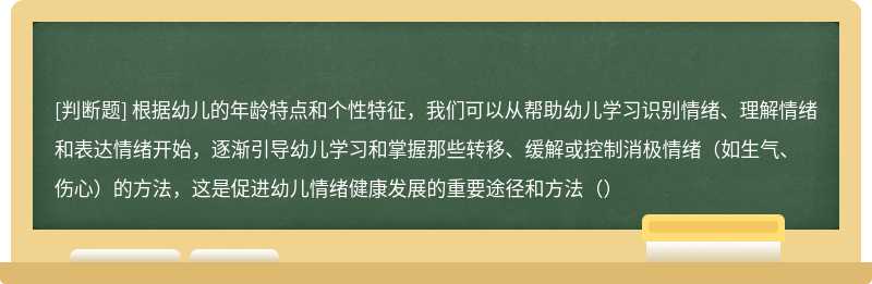 根据幼儿的年龄特点和个性特征，我们可以从帮助幼儿学习识别情绪、理解情绪和表达情绪开始，逐渐引导幼儿学习和掌握那些转移、缓解或控制消极情绪（如生气、伤心）的方法，这是促进幼儿情绪健康发展的重要途径和方法（）