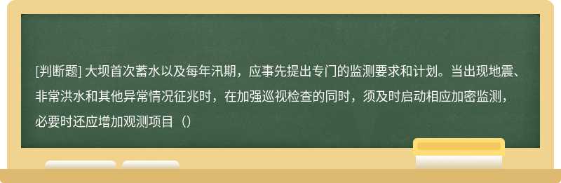 大坝首次蓄水以及每年汛期，应事先提出专门的监测要求和计划。当出现地震、非常洪水和其他异常情况征兆时，在加强巡视检查的同时，须及时启动相应加密监测，必要时还应增加观测项目（）